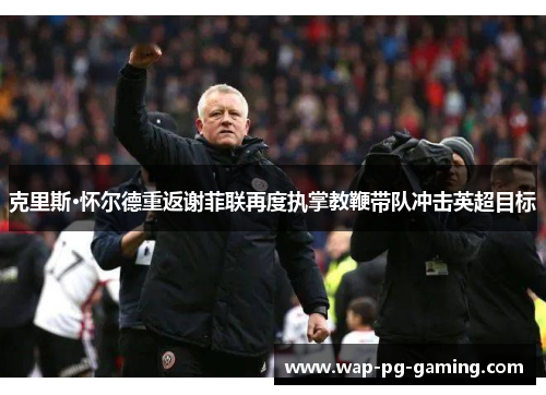克里斯·怀尔德重返谢菲联再度执掌教鞭带队冲击英超目标